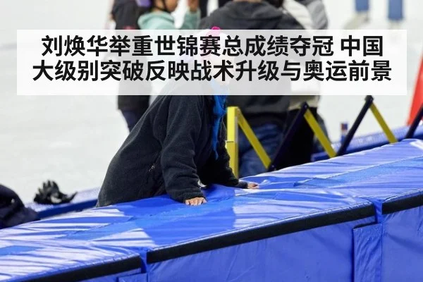 刘焕华举重世锦赛总成绩夺冠 中国大级别突破反映战术升级与奥运前景